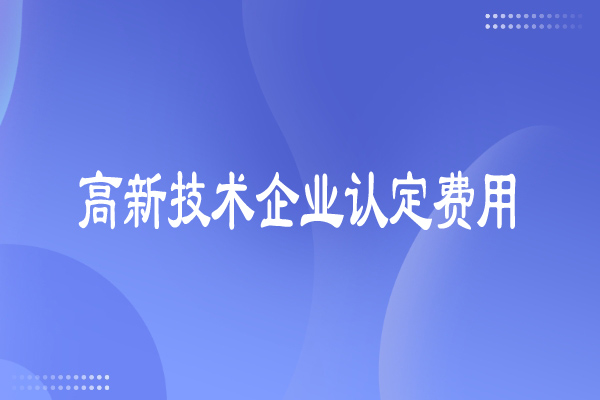 高新技術(shù)企業(yè)認(rèn)定費(fèi)用多少，有哪些費(fèi)用