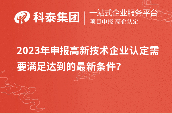 2023年申報高新技術(shù)企業(yè)認定需要滿足達到的最新條件？