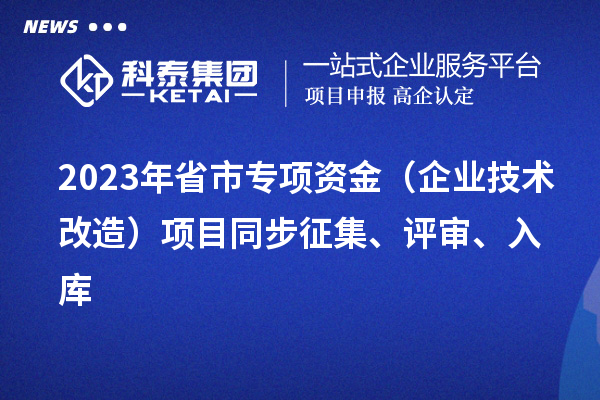 2023年省市專項(xiàng)資金（企業(yè)技術(shù)改造）項(xiàng)目同步征集、評(píng)審、入庫(kù)