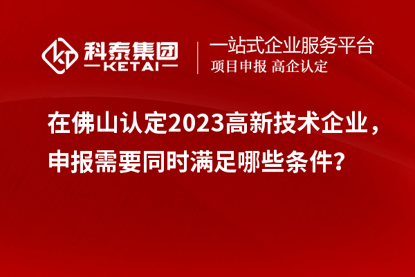 在佛山認定2023高新技術企業(yè)，申報需要同時滿足哪些條件？