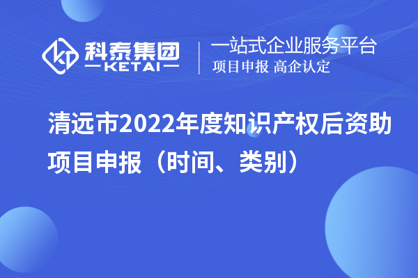 清遠(yuǎn)市2022年度知識(shí)產(chǎn)權(quán)后資助項(xiàng)目申報(bào)（時(shí)間、類別）