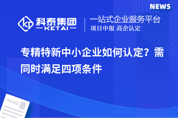 專精特新中小企業(yè)如何認(rèn)定？需同時(shí)滿足四項(xiàng)條件