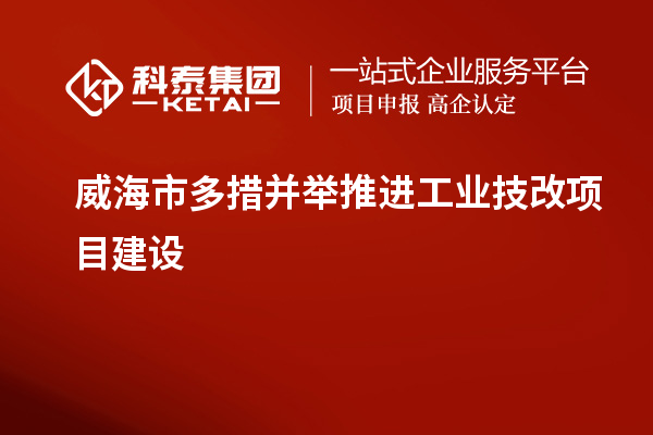 威海市多措并舉推進工業(yè)技改項目建設(shè)