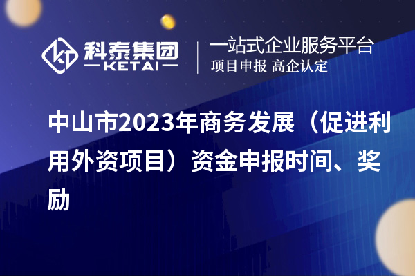 中山市2023年商務(wù)發(fā)展（促進(jìn)利用外資項(xiàng)目）資金申報(bào)時(shí)間、獎(jiǎng)勵(lì)