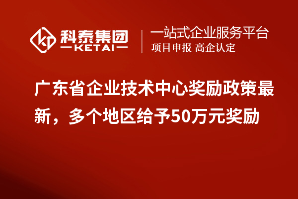 廣東省企業(yè)技術(shù)中心獎勵政策最新，多個地區(qū)給予50萬元獎勵