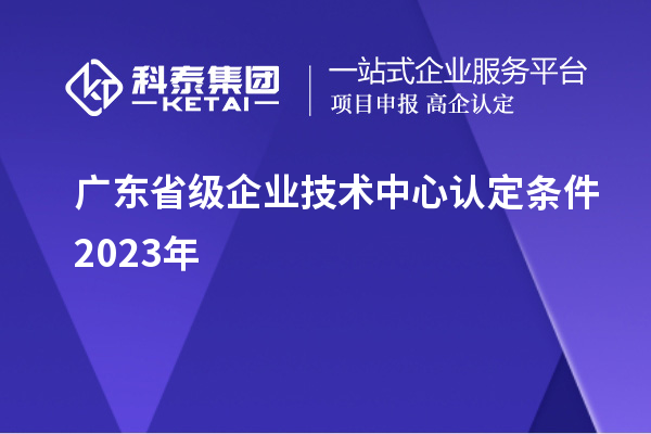 廣東省級企業(yè)技術中心認定條件2023年