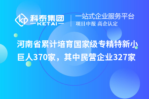 河南省累計(jì)培育國(guó)家級(jí)專精特新小巨人370家，其中民營(yíng)企業(yè)327家