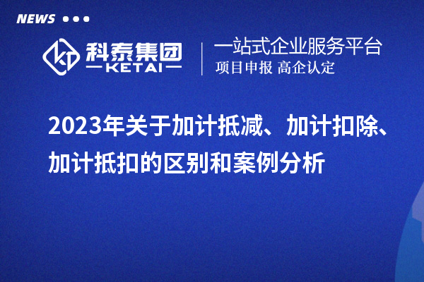 2023年關(guān)于加計抵減、加計扣除、加計抵扣的區(qū)別和案例分析