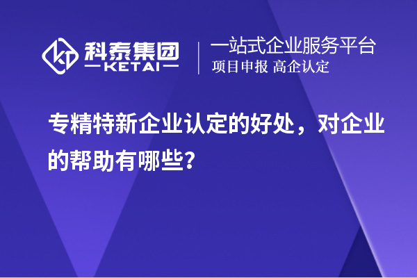 專精特新企業(yè)認(rèn)定的好處，對企業(yè)的幫助有哪些？