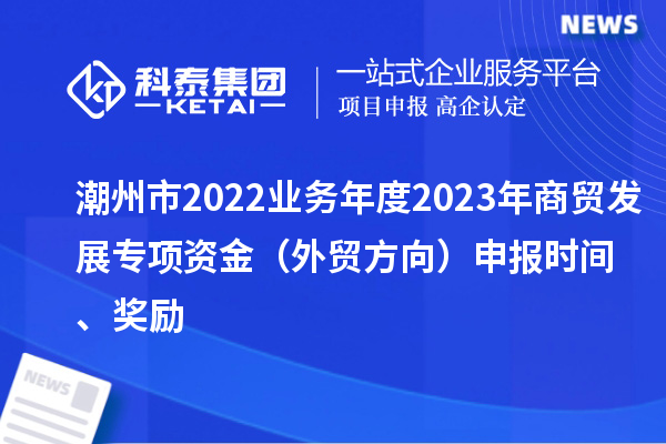 潮州市2022業(yè)務(wù)年度2023年商貿(mào)發(fā)展專項(xiàng)資金（外貿(mào)方向）申報(bào)時(shí)間、獎(jiǎng)勵(lì)