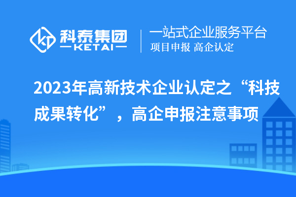 2023年高新技術(shù)企業(yè)認(rèn)定之“科技成果轉(zhuǎn)化”，高企申報(bào)注意事項(xiàng)