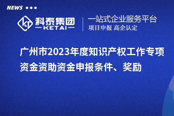 廣州市2023年度知識產權工作專項資金資助資金申報條件、獎勵