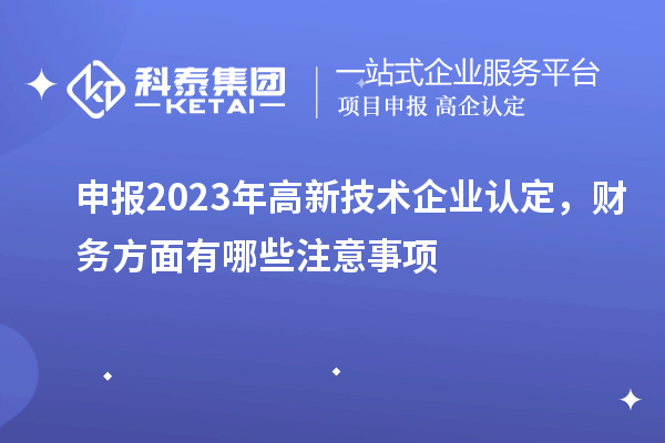 申報(bào)2023年高新技術(shù)企業(yè)認(rèn)定，財(cái)務(wù)方面有哪些注意事項(xiàng)