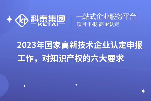 2023年國家高新技術(shù)企業(yè)認(rèn)定申報工作，對知識產(chǎn)權(quán)的六大要求