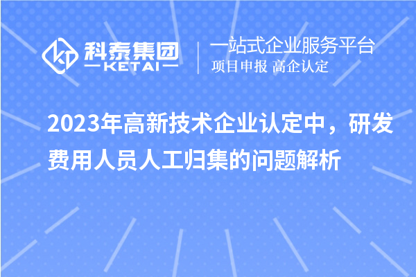 2023年高新技術(shù)企業(yè)認(rèn)定中，研發(fā)費(fèi)用人員人工歸集的問題解析