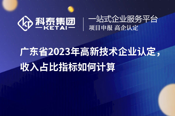 廣東省2023年高新技術(shù)企業(yè)認定，收入占比指標如何計算