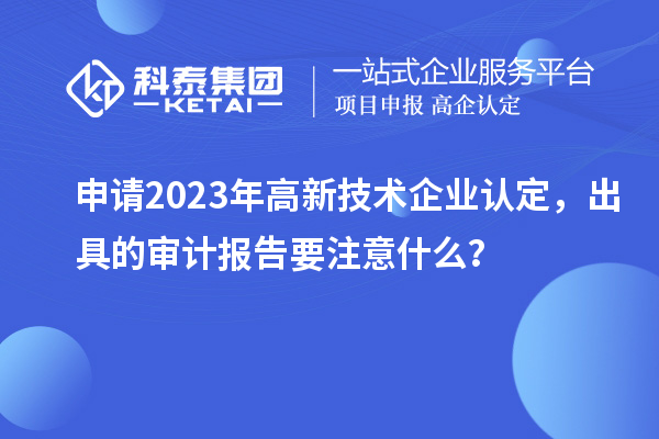 申請2023年高新技術(shù)企業(yè)認(rèn)定，出具的審計(jì)報(bào)告要注意什么？