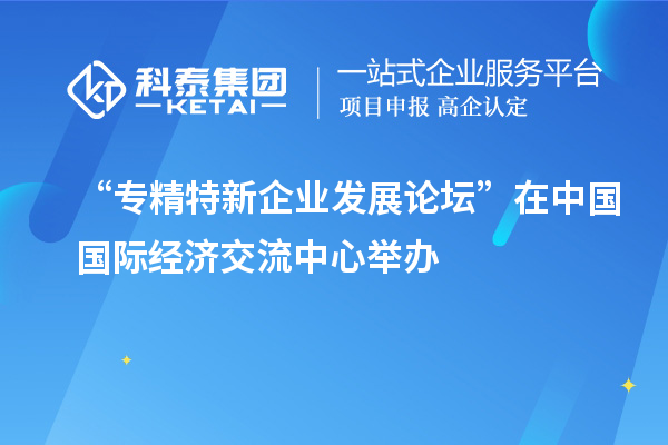 “專精特新企業(yè)發(fā)展論壇”在中國國際經(jīng)濟交流中心舉辦