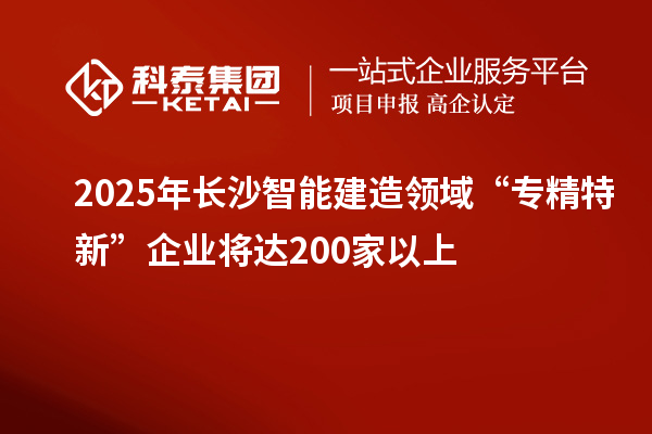 2025年長沙智能建造領(lǐng)域“專精特新”企業(yè)將達200家以上