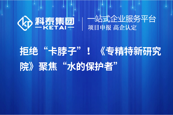 拒絕“卡脖子”！《專精特新研究院》聚焦“水的保護者”