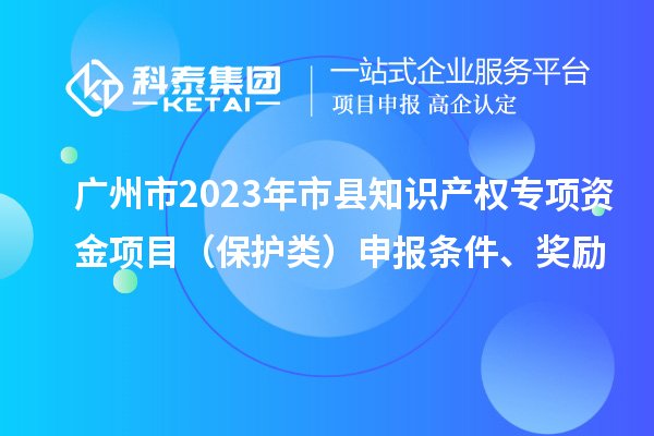 廣州市2023年市縣知識(shí)產(chǎn)權(quán)專項(xiàng)資金項(xiàng)目（保護(hù)類）申報(bào)條件、獎(jiǎng)勵(lì)