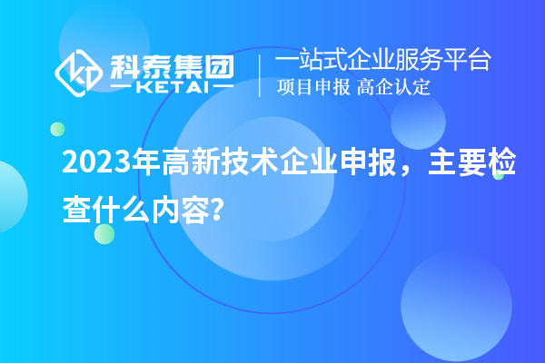 2023年高新技術(shù)企業(yè)申報，主要檢查什么內(nèi)容？