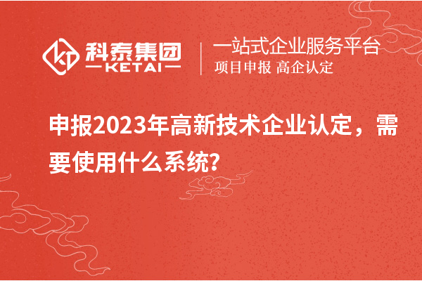 申報2023年高新技術(shù)企業(yè)認(rèn)定，需要使用什么系統(tǒng)？