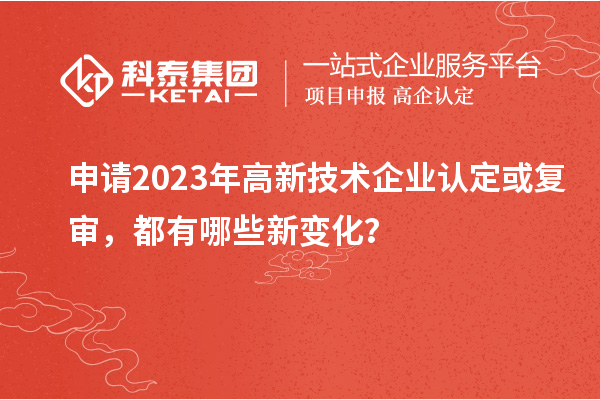 申請(qǐng)2023年高新技術(shù)企業(yè)認(rèn)定或復(fù)審，都有哪些新變化？