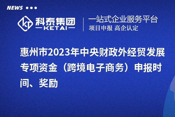 惠州市2023年中央財(cái)政外經(jīng)貿(mào)發(fā)展專項(xiàng)資金（跨境電子商務(wù)）申報(bào)時(shí)間、獎(jiǎng)勵(lì)