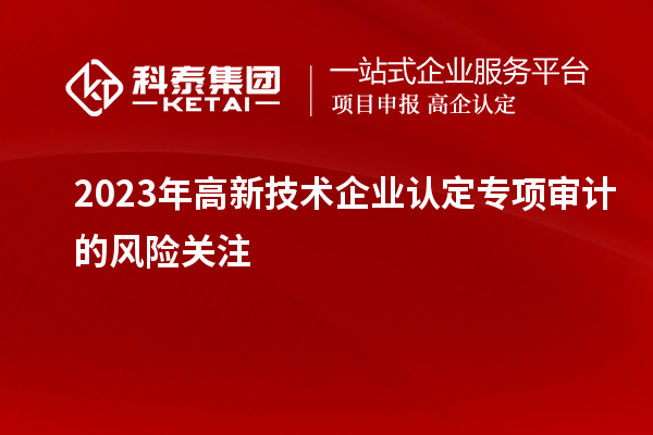 2023年高新技術(shù)企業(yè)認(rèn)定專項(xiàng)審計(jì)的風(fēng)險(xiǎn)關(guān)注