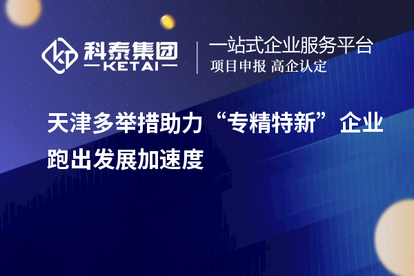 天津多舉措助力“專精特新”企業(yè)跑出發(fā)展加速度