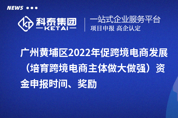 廣州黃埔區(qū)2022年促跨境電商發(fā)展（培育跨境電商主體做大做強）資金申報時間、獎勵