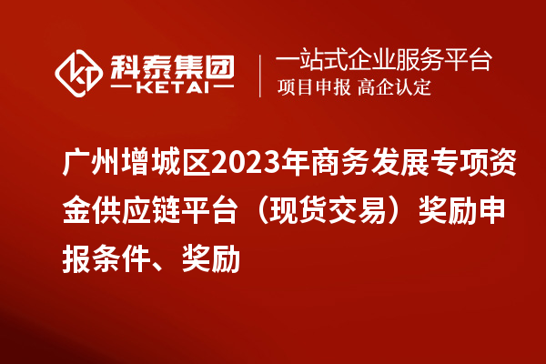 廣州增城區(qū)2023年商務(wù)發(fā)展專(zhuān)項(xiàng)資金供應(yīng)鏈平臺(tái)（現(xiàn)貨交易）獎(jiǎng)勵(lì)申報(bào)條件、獎(jiǎng)勵(lì)