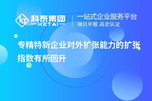 專精特新企業(yè)對(duì)外擴(kuò)張能力的擴(kuò)張指數(shù)有所回升