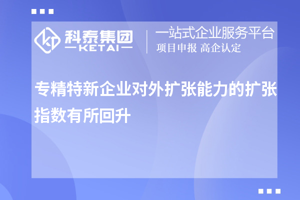 專精特新企業(yè)對外擴張能力的擴張指數(shù)有所回升