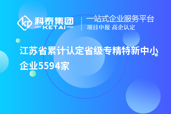 江蘇省累計(jì)認(rèn)定省級(jí)專(zhuān)精特新中小企業(yè)5594家