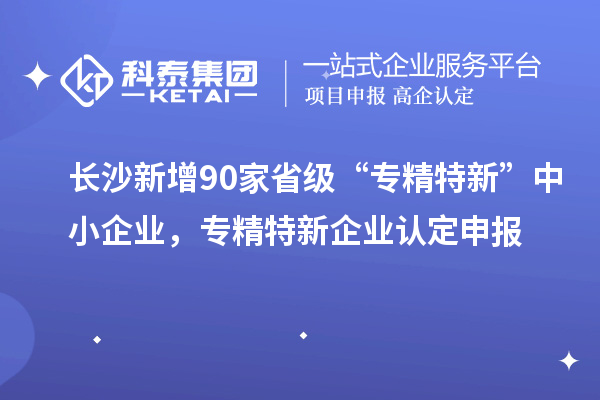 長沙新增90家省級“專精特新”中小企業(yè)，專精特新企業(yè)認定申報