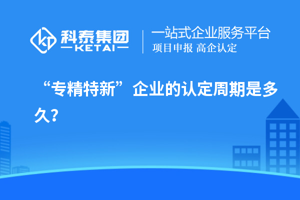 “專精特新”企業(yè)的認定周期是多久？