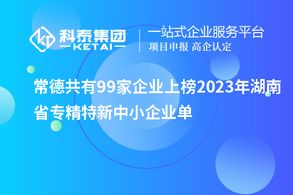 常德共有99家企業(yè)上榜2023年湖南省專精特新中小企業(yè)單