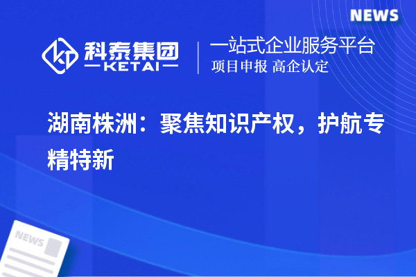 湖南株洲：聚焦知識產(chǎn)權，護航專精特新