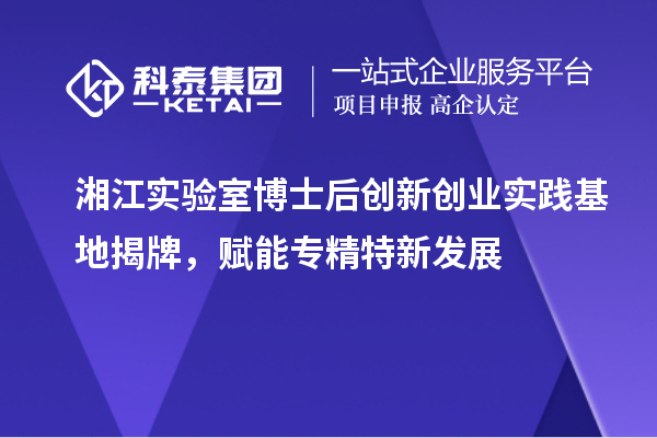 湘江實驗室博士后創(chuàng)新創(chuàng)業(yè)實踐基地揭牌，賦能專精特新發(fā)展