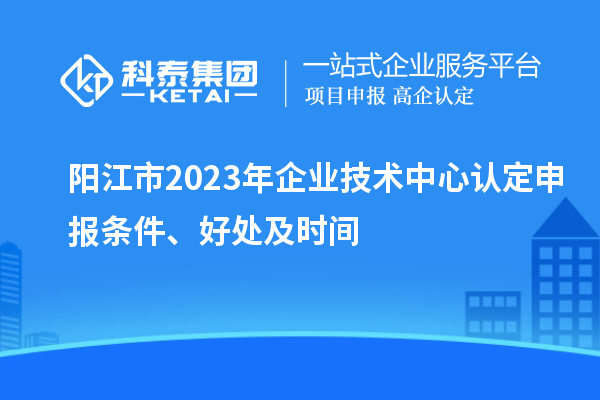 陽(yáng)江市2023年企業(yè)技術(shù)中心認(rèn)定申報(bào)條件、好處及時(shí)間