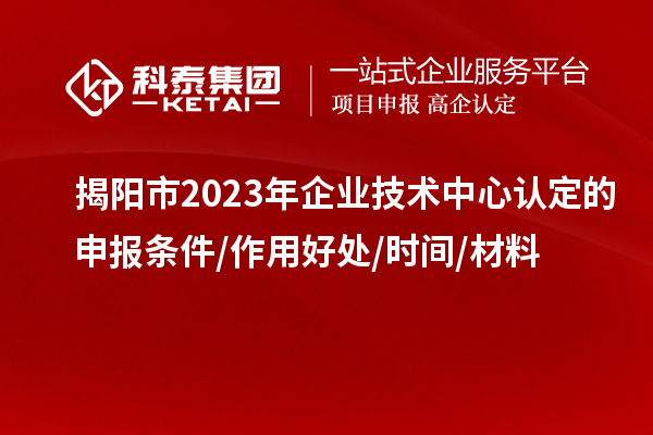 揭陽市2023年企業(yè)技術(shù)中心認(rèn)定的申報條件/作用好處/時間/材料