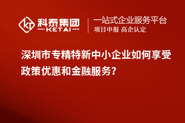 深圳市專精特新中小企業(yè)如何享受政策優(yōu)惠和金融服務(wù)？