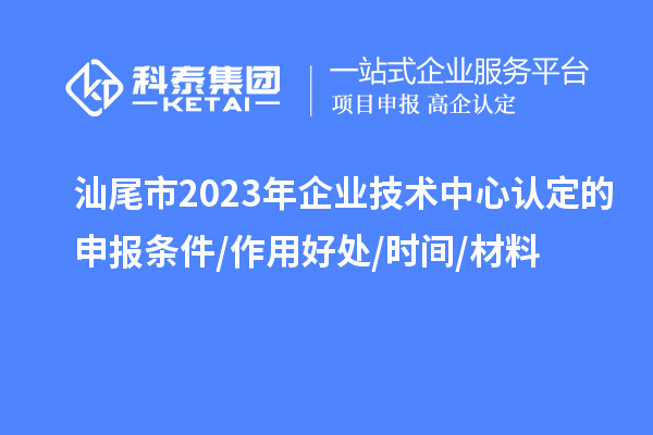 汕尾市2023年企業(yè)技術(shù)中心認(rèn)定的申報(bào)條件/作用好處/時(shí)間/材料