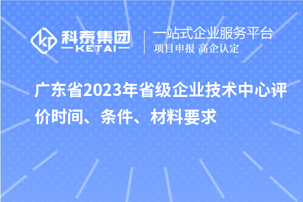 廣東省2023年省級企業(yè)技術中心評價時間、條件、材料要求