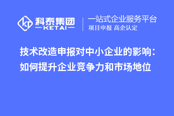 技術(shù)改造申報對中小企業(yè)的影響：如何提升企業(yè)競爭力和市場地位