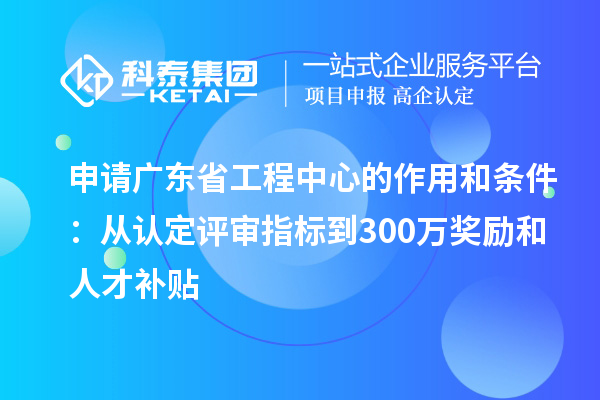 申請廣東省工程中心的作用和條件：從認(rèn)定評審指標(biāo)到300萬獎勵和人才補(bǔ)貼