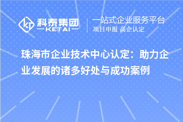 珠海市企業(yè)技術(shù)中心認(rèn)定：助力企業(yè)發(fā)展的諸多好處與成功案例