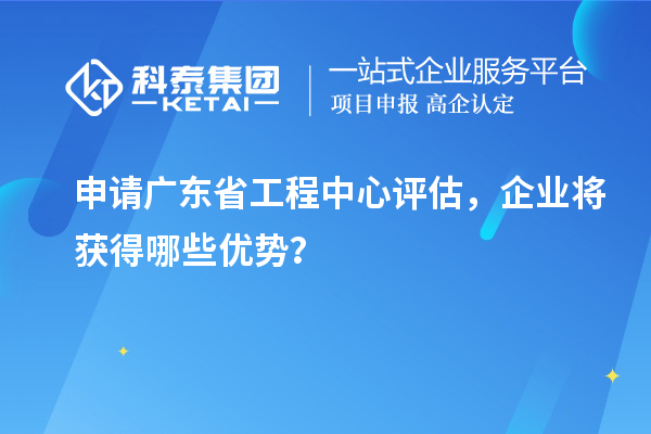 申請(qǐng)廣東省工程中心評(píng)估，企業(yè)將獲得哪些優(yōu)勢(shì)？